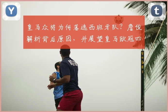 皇马众将为何落选西班牙队？詹俊解析背后原因，并展望皇马欧冠四强之路