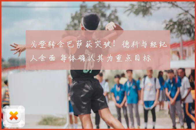 戈登转会巴萨获突破!德科与经纪人会面 每体确认其为重点目标