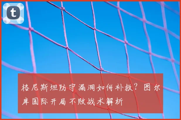 格尼斯坦防守漏洞如何补救?图尔库国际开局不败战术解析