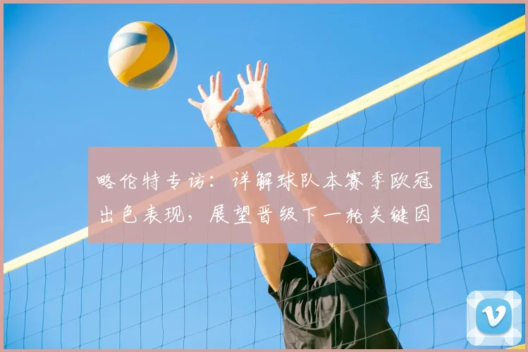 略伦特专访:详解球队本赛季欧冠出色表现,展望晋级下一轮关键因素