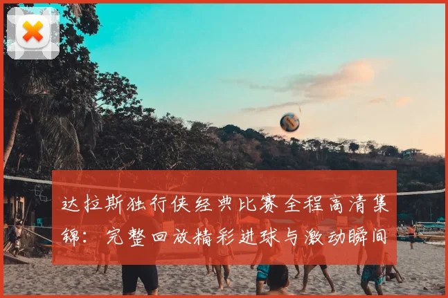 达拉斯独行侠经典比赛全程高清集锦：完整回放精彩进球与激动瞬间