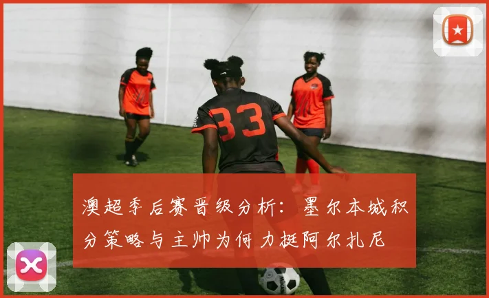 澳超季后赛晋级分析:墨尔本城积分策略与主帅为何力挺阿尔扎尼