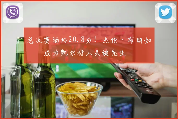 总决赛场均20.8分!杰伦·布朗如何成为凯尔特人关键先生