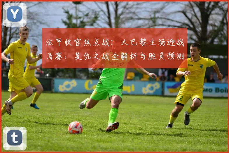 法甲收官焦点战:大巴黎主场迎战马赛,复仇之战全解析与胜负预测