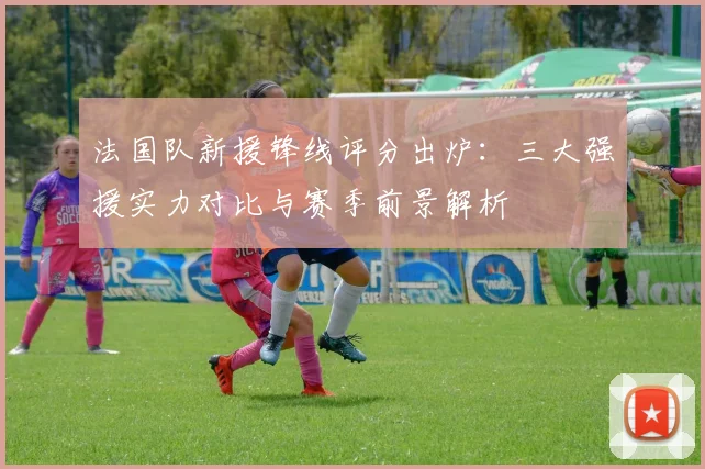 法国队新援锋线评分出炉:三大强援实力对比与赛季前景解析